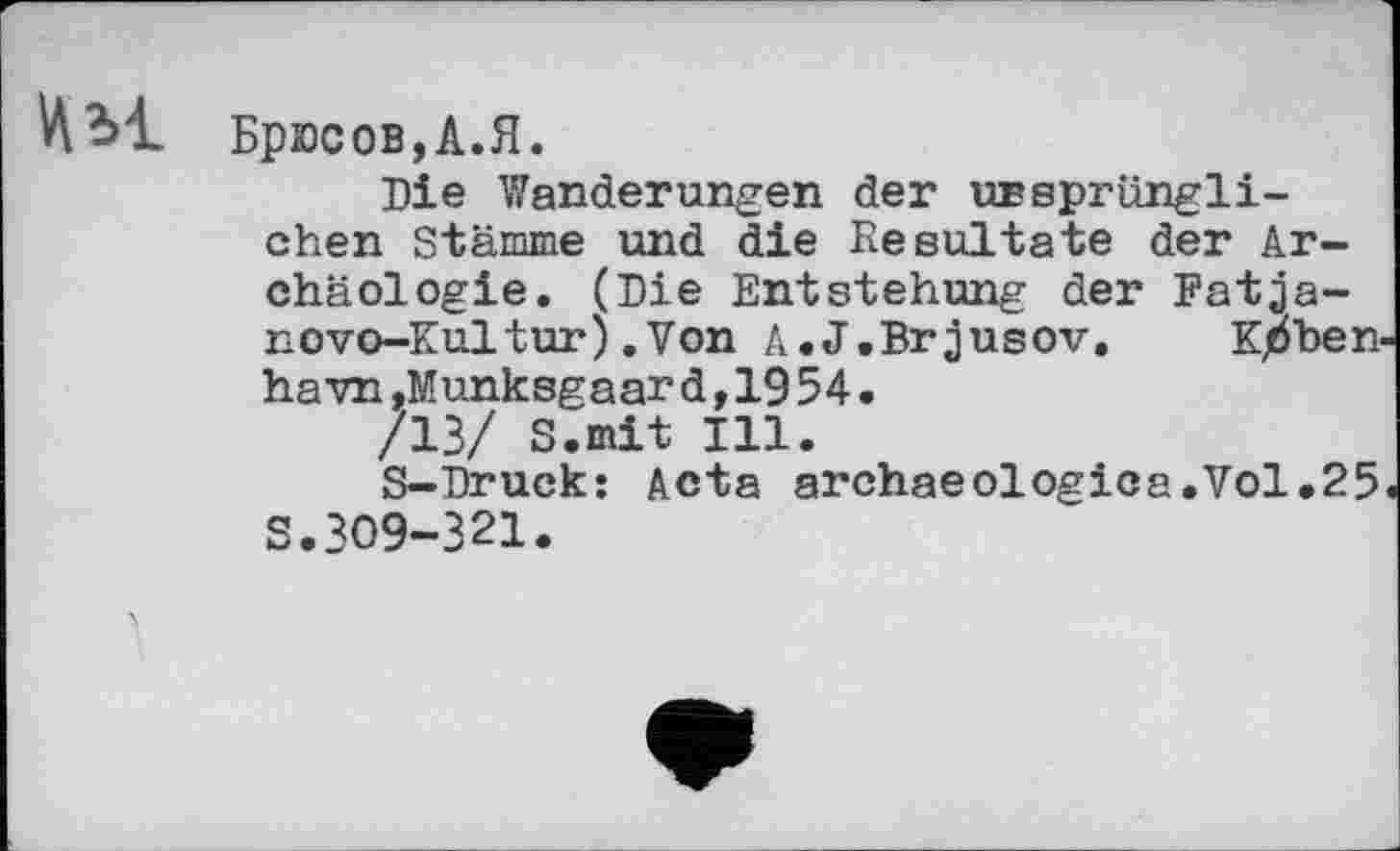 ﻿Брюсов,А.Я.
Die Wanderungen der ursprünglichen Stämme und die Resultate der Archäologie. (Die Entstehung der Fatja-novo-Kultur).Von A.J.Brjusov,	Kpben-
ha vn ,Munksgaar d,19 54.
/13/ S.mit Ill.
S-Druck: Acta archaeologica.Vol.25 S.309-321.